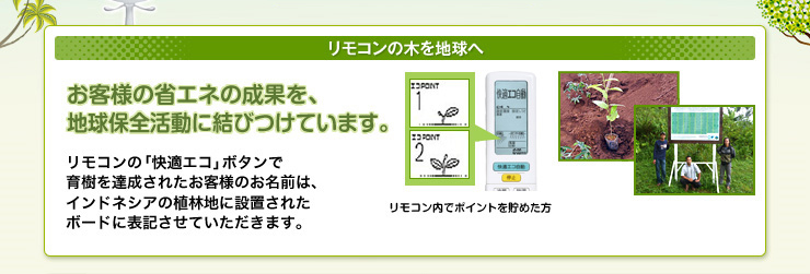 リモコンの木を地球へ　お客様の省エネの成果を、地球環境保全活動に結びつけています。リモコンの「快適エコ」ボタンで育樹を達成されたお客様のお名前は、インドネシアの植林地に設置されたボードに表記させていただきます。